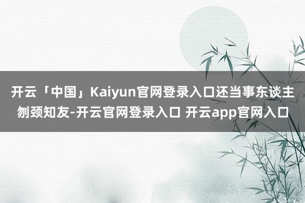 开云「中国」Kaiyun官网登录入口还当事东谈主刎颈知友-开云官网登录入口 开云app官网入口