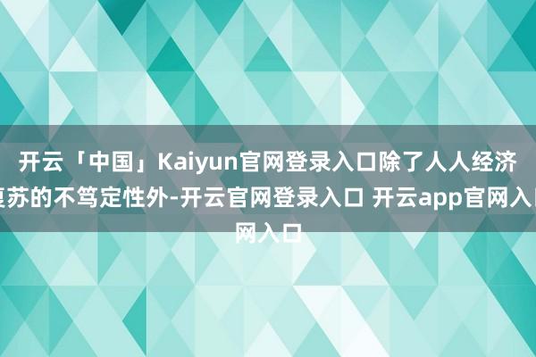 开云「中国」Kaiyun官网登录入口除了人人经济复苏的不笃定性外-开云官网登录入口 开云app官网入口