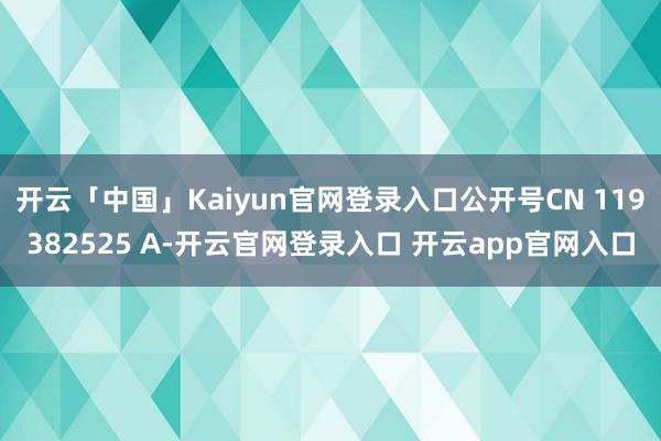 开云「中国」Kaiyun官网登录入口公开号CN 119382525 A-开云官网登录入口 开云app官网入口