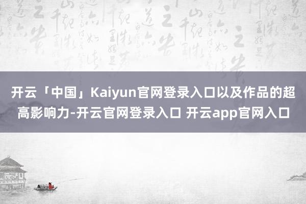 开云「中国」Kaiyun官网登录入口以及作品的超高影响力-开云官网登录入口 开云app官网入口