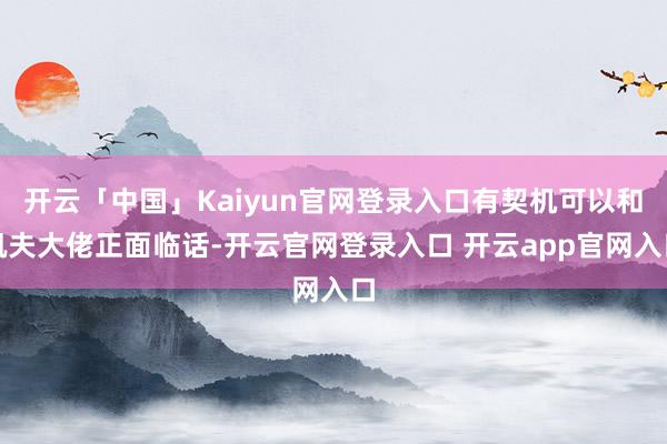 开云「中国」Kaiyun官网登录入口有契机可以和凯夫大佬正面临话-开云官网登录入口 开云app官网入口