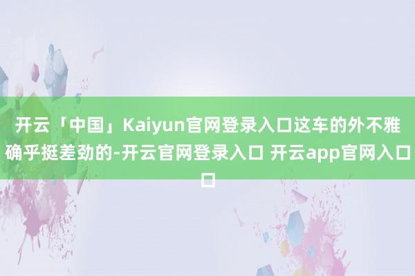 开云「中国」Kaiyun官网登录入口这车的外不雅确乎挺差劲的-开云官网登录入口 开云app官网入口