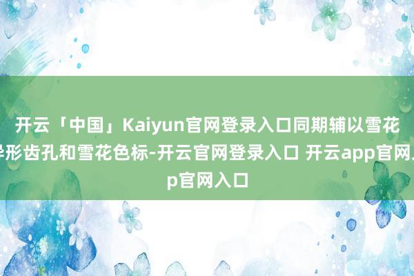 开云「中国」Kaiyun官网登录入口同期辅以雪花型异形齿孔和雪花色标-开云官网登录入口 开云app官网入口