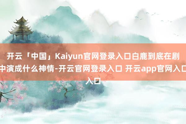 开云「中国」Kaiyun官网登录入口白鹿到底在剧中演成什么神情-开云官网登录入口 开云app官网入口