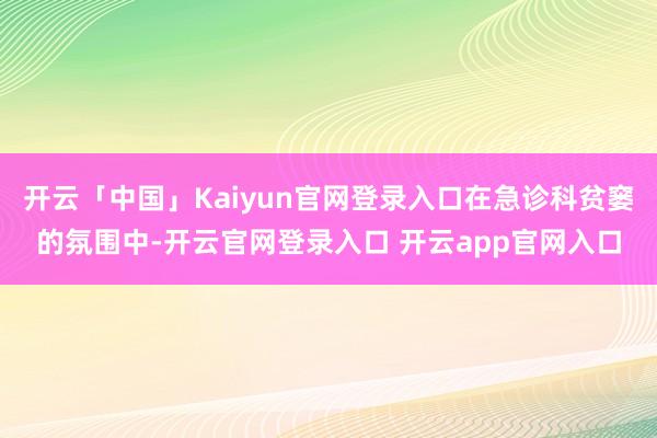 开云「中国」Kaiyun官网登录入口在急诊科贫窭的氛围中-开云官网登录入口 开云app官网入口