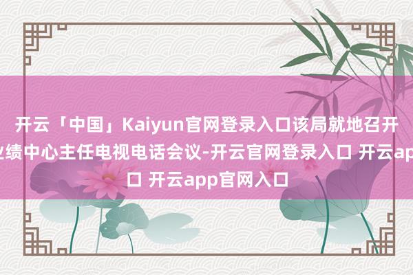 开云「中国」Kaiyun官网登录入口该局就地召开镇街便民业绩中心主任电视电话会议-开云官网登录入口 开云app官网入口