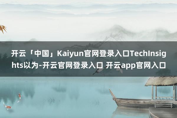 开云「中国」Kaiyun官网登录入口TechInsights以为-开云官网登录入口 开云app官网入口