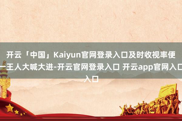 开云「中国」Kaiyun官网登录入口及时收视率便一王人大喊大进-开云官网登录入口 开云app官网入口