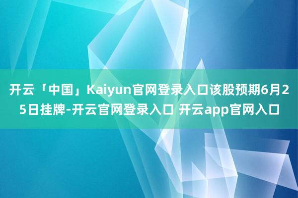 开云「中国」Kaiyun官网登录入口该股预期6月25日挂牌-开云官网登录入口 开云app官网入口