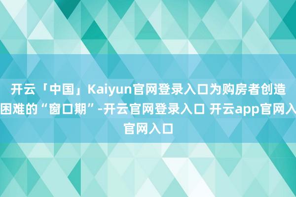 开云「中国」Kaiyun官网登录入口为购房者创造了困难的“窗口期”-开云官网登录入口 开云app官网入口