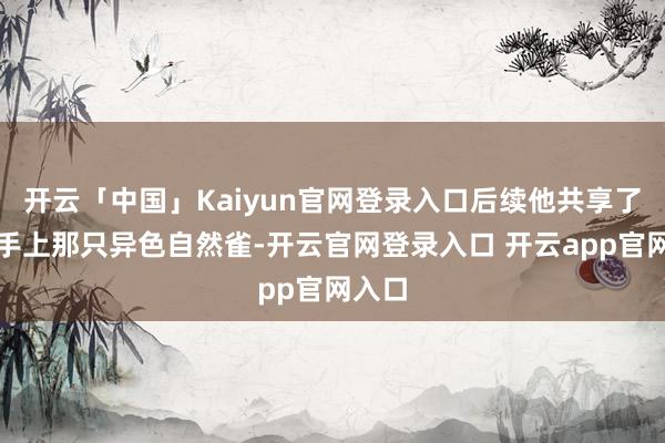 开云「中国」Kaiyun官网登录入口后续他共享了我方手上那只异色自然雀-开云官网登录入口 开云app官网入口