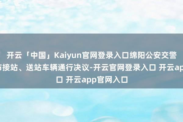 开云「中国」Kaiyun官网登录入口绵阳公安交警已提前发布接站、送站车辆通行决议-开云官网登录入口 开云app官网入口