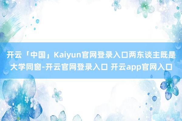 开云「中国」Kaiyun官网登录入口两东谈主既是大学同窗-开云官网登录入口 开云app官网入口
