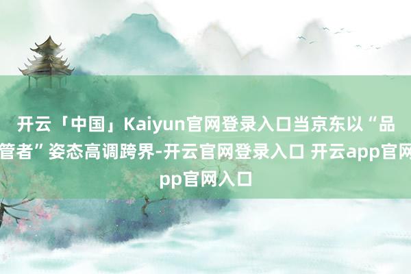 开云「中国」Kaiyun官网登录入口当京东以“品性看管者”姿态高调跨界-开云官网登录入口 开云app官网入口
