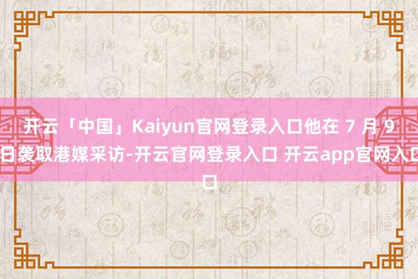 开云「中国」Kaiyun官网登录入口他在 7 月 9 日袭取港媒采访-开云官网登录入口 开云app官网入口