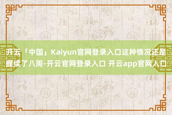 开云「中国」Kaiyun官网登录入口这种情况还是握续了八周-开云官网登录入口 开云app官网入口