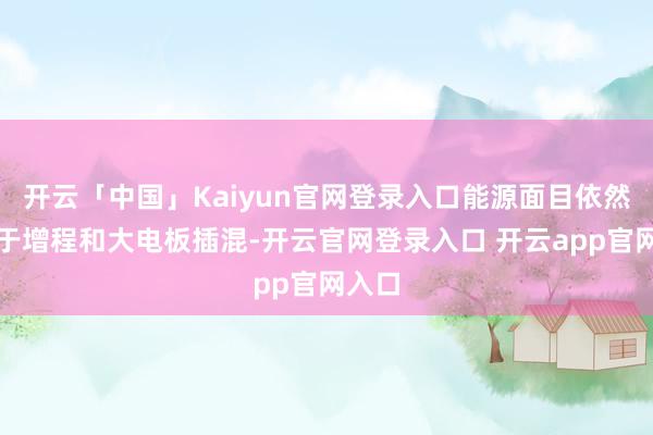 开云「中国」Kaiyun官网登录入口能源面目依然蚁集于增程和大电板插混-开云官网登录入口 开云app官网入口