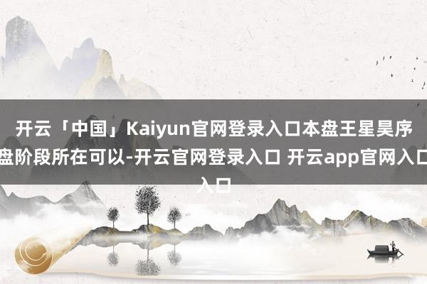 开云「中国」Kaiyun官网登录入口本盘王星昊序盘阶段所在可以-开云官网登录入口 开云app官网入口