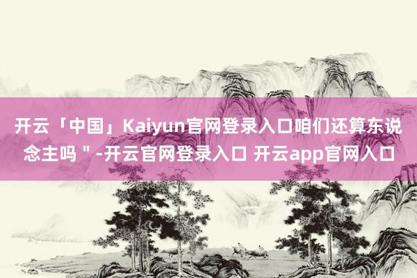 开云「中国」Kaiyun官网登录入口咱们还算东说念主吗＂-开云官网登录入口 开云app官网入口