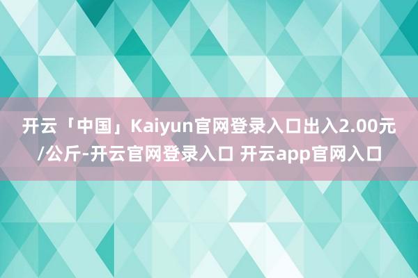 开云「中国」Kaiyun官网登录入口出入2.00元/公斤-开云官网登录入口 开云app官网入口