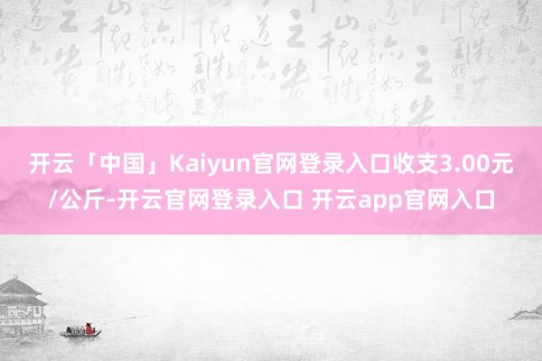 开云「中国」Kaiyun官网登录入口收支3.00元/公斤-开云官网登录入口 开云app官网入口