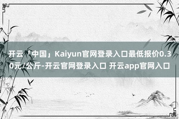开云「中国」Kaiyun官网登录入口最低报价0.30元/公斤-开云官网登录入口 开云app官网入口