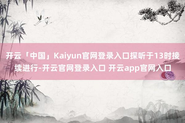 开云「中国」Kaiyun官网登录入口探听于13时接续进行-开云官网登录入口 开云app官网入口