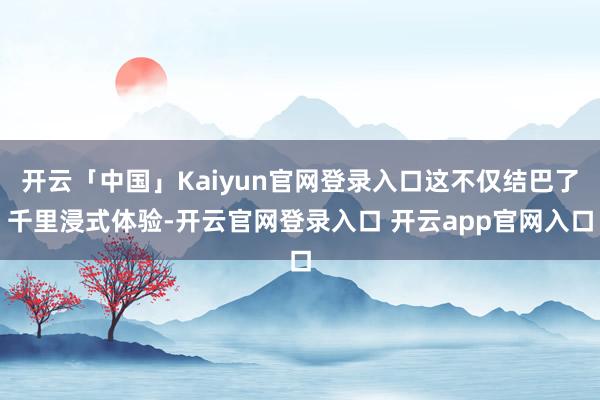 开云「中国」Kaiyun官网登录入口这不仅结巴了千里浸式体验-开云官网登录入口 开云app官网入口