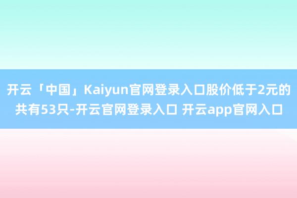 开云「中国」Kaiyun官网登录入口股价低于2元的共有53只-开云官网登录入口 开云app官网入口