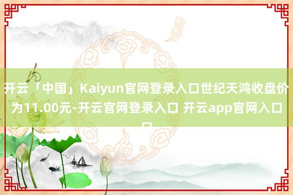 开云「中国」Kaiyun官网登录入口世纪天鸿收盘价为11.00元-开云官网登录入口 开云app官网入口
