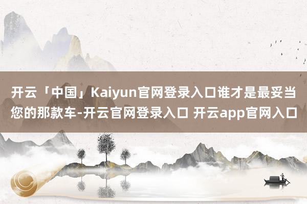 开云「中国」Kaiyun官网登录入口谁才是最妥当您的那款车-开云官网登录入口 开云app官网入口