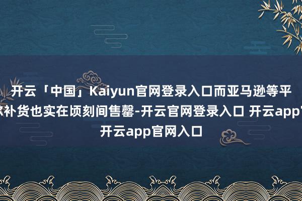 开云「中国」Kaiyun官网登录入口而亚马逊等平台的偶尔补货也实在顷刻间售罄-开云官网登录入口 开云app官网入口