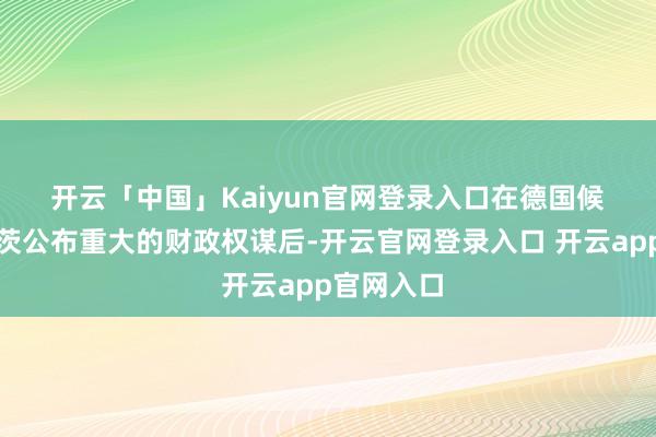 开云「中国」Kaiyun官网登录入口　　在德国候任总理默茨公布重大的财政权谋后-开云官网登录入口 开云app官网入口