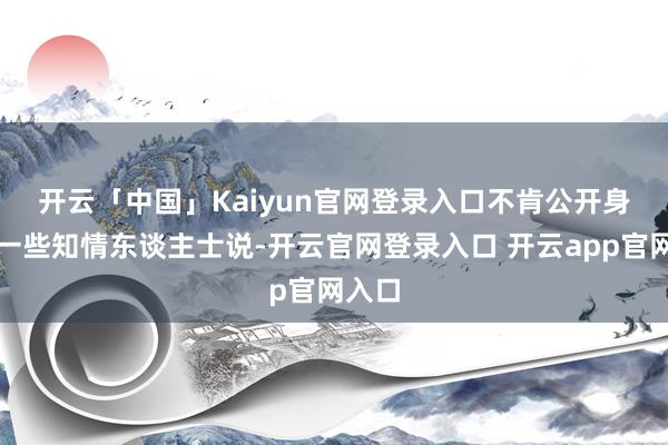 开云「中国」Kaiyun官网登录入口　　不肯公开身份的一些知情东谈主士说-开云官网登录入口 开云app官网入口