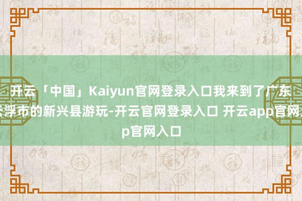 开云「中国」Kaiyun官网登录入口我来到了广东省云浮市的新兴县游玩-开云官网登录入口 开云app官网入口