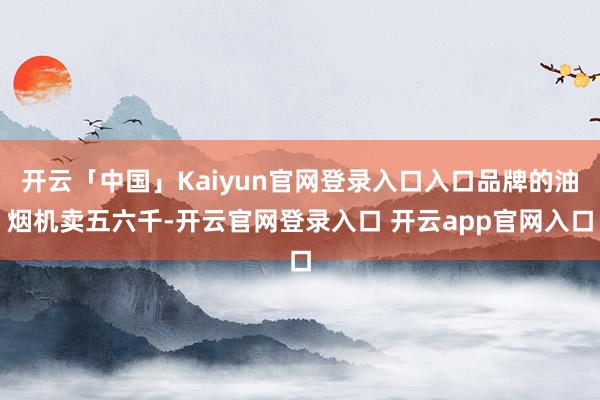 开云「中国」Kaiyun官网登录入口入口品牌的油烟机卖五六千-开云官网登录入口 开云app官网入口