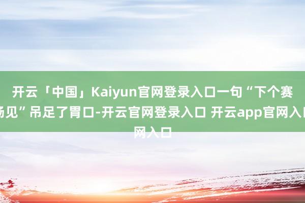 开云「中国」Kaiyun官网登录入口一句“下个赛场见”吊足了胃口-开云官网登录入口 开云app官网入口