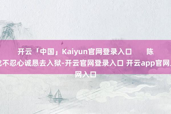 开云「中国」Kaiyun官网登录入口       陈胜龙不忍心诚恳去入狱-开云官网登录入口 开云app官网入口