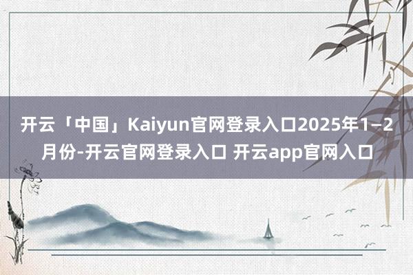 开云「中国」Kaiyun官网登录入口2025年1—2月份-开云官网登录入口 开云app官网入口