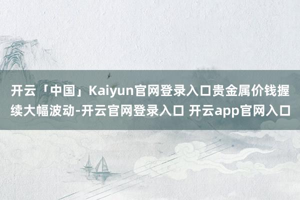 开云「中国」Kaiyun官网登录入口贵金属价钱握续大幅波动-开云官网登录入口 开云app官网入口