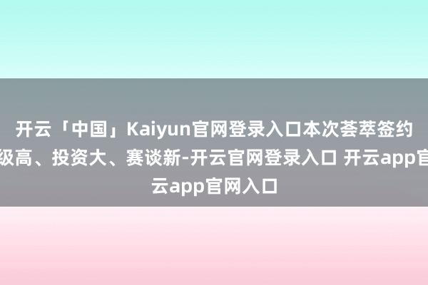 开云「中国」Kaiyun官网登录入口本次荟萃签约技俩能级高、投资大、赛谈新-开云官网登录入口 开云app官网入口