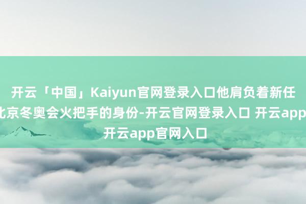 开云「中国」Kaiyun官网登录入口他肩负着新任务——以北京冬奥会火把手的身份-开云官网登录入口 开云app官网入口