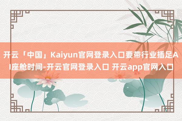 开云「中国」Kaiyun官网登录入口要带行业插足AI座舱时间-开云官网登录入口 开云app官网入口