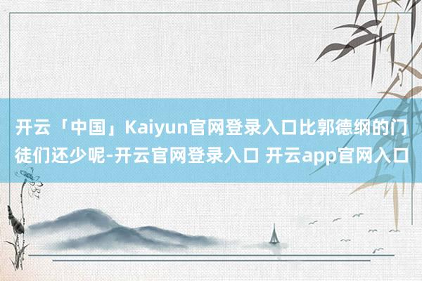 开云「中国」Kaiyun官网登录入口比郭德纲的门徒们还少呢-开云官网登录入口 开云app官网入口