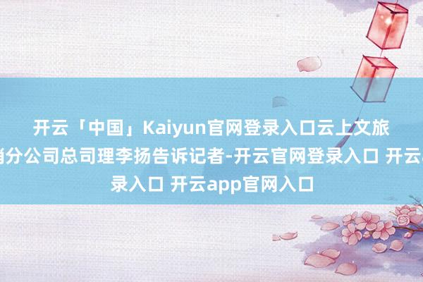 开云「中国」Kaiyun官网登录入口 云上文旅集团浙江营销分公司总司理李扬告诉记者-开云官网登录入口 开云app官网入口