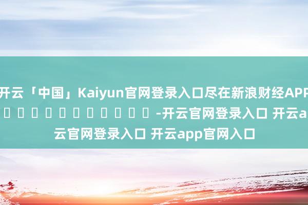 开云「中国」Kaiyun官网登录入口尽在新浪财经APP            													-开云官网登录入口 开云app官网入口