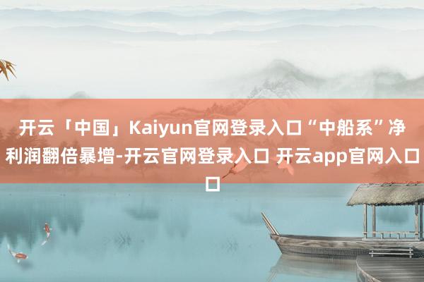 开云「中国」Kaiyun官网登录入口“中船系”净利润翻倍暴增-开云官网登录入口 开云app官网入口