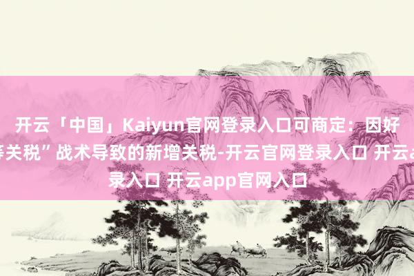 开云「中国」Kaiyun官网登录入口可商定:因好意思国“平等关税”战术导致的新增关税-开云官网登录入口 开云app官网入口