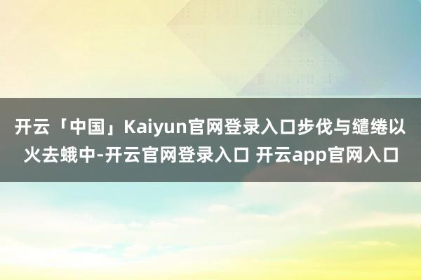 开云「中国」Kaiyun官网登录入口步伐与缱绻以火去蛾中-开云官网登录入口 开云app官网入口