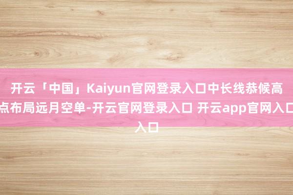 开云「中国」Kaiyun官网登录入口中长线恭候高点布局远月空单-开云官网登录入口 开云app官网入口